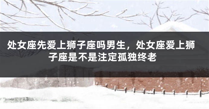 处女座先爱上狮子座吗男生，处女座爱上狮子座是不是注定孤独终老