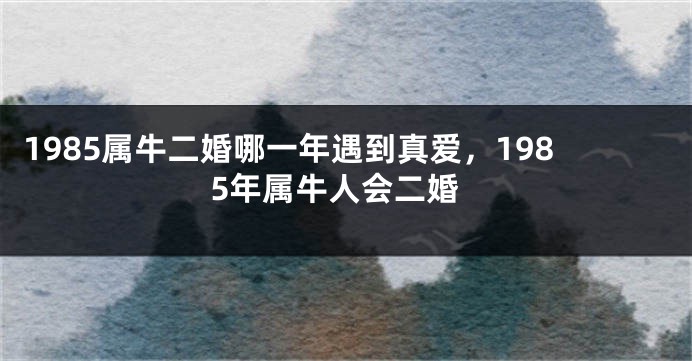 1985属牛二婚哪一年遇到真爱,1985年属牛人会二婚