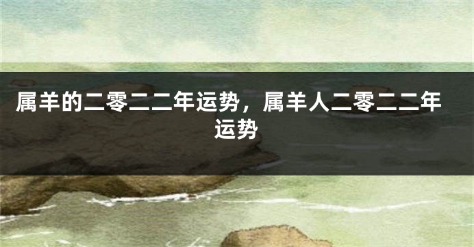 属羊的二零二二年运势，属羊人二零二二年运势