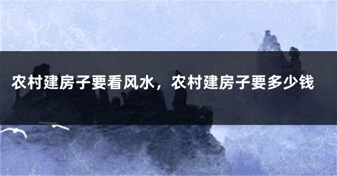 农村建房子要看风水,农村建房子要多少钱