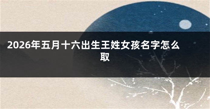 2026年五月十六出生王姓女孩名字怎么取