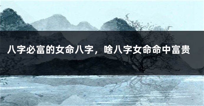 八字必富的女命八字，啥八字女命命中富贵
