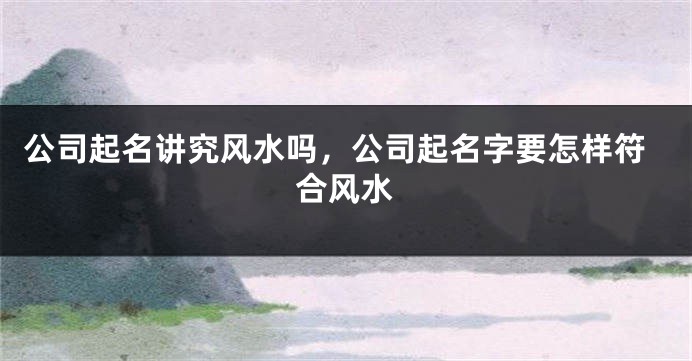 公司起名讲究风水吗,公司起名字要怎样符合风水