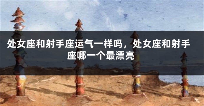 处女座和射手座运气一样吗,处女座和射手座哪一个最漂亮