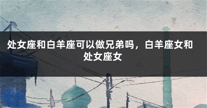 处女座和白羊座可以做兄弟吗,白羊座女和处女座女