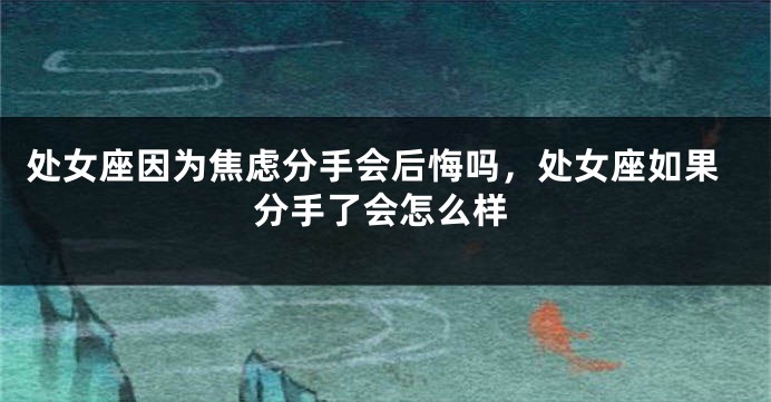 处女座因为焦虑分手会后悔吗，处女座如果分手了会怎么样