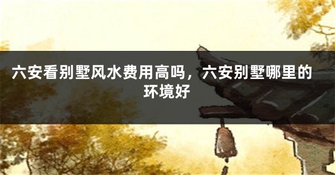 六安看别墅风水费用高吗，六安别墅哪里的环境好