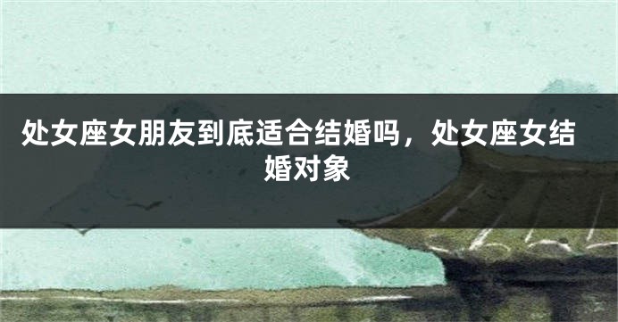 处女座女朋友到底适合结婚吗，处女座女结婚对象