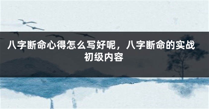 八字断命心得怎么写好呢，八字断命的实战初级内容