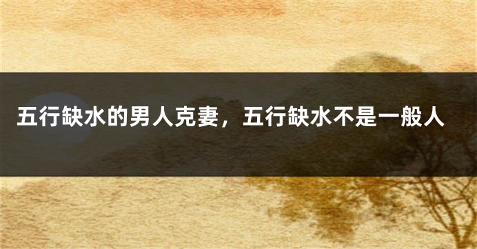 五行缺水的男人克妻,五行缺水不是一般人