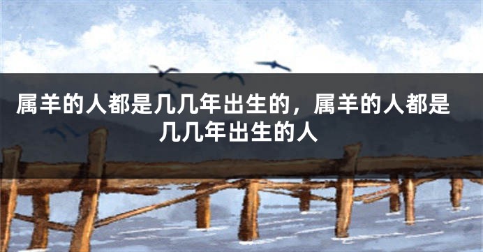 属羊的人都是几几年出生的，属羊的人都是几几年出生的人