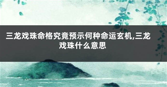 三龙戏珠命格究竟预示何种命运玄机,三龙戏珠什么意思