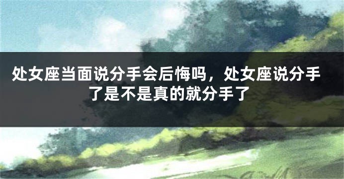 处女座当面说分手会后悔吗，处女座说分手了是不是真的就分手了