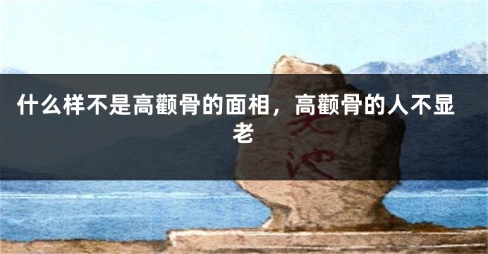 什么样不是高颧骨的面相，高颧骨的人不显老