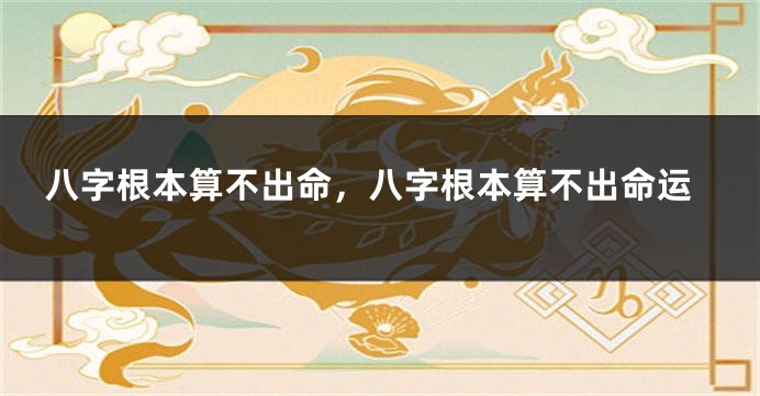 八字根本算不出命，八字根本算不出命运