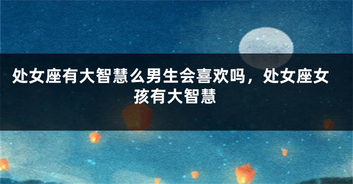 处女座有大智慧么男生会喜欢吗，处女座女孩有大智慧
