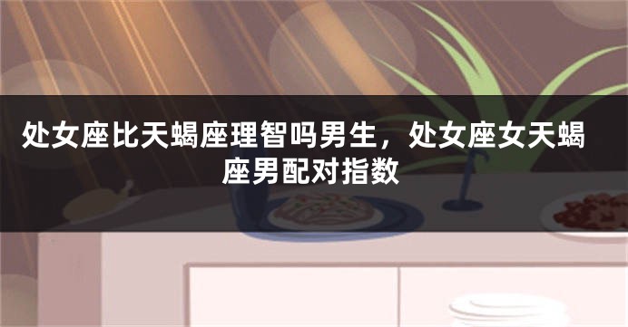 处女座比天蝎座理智吗男生，处女座女天蝎座男配对指数