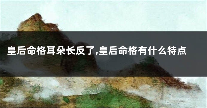 皇后命格耳朵长反了,皇后命格有什么特点