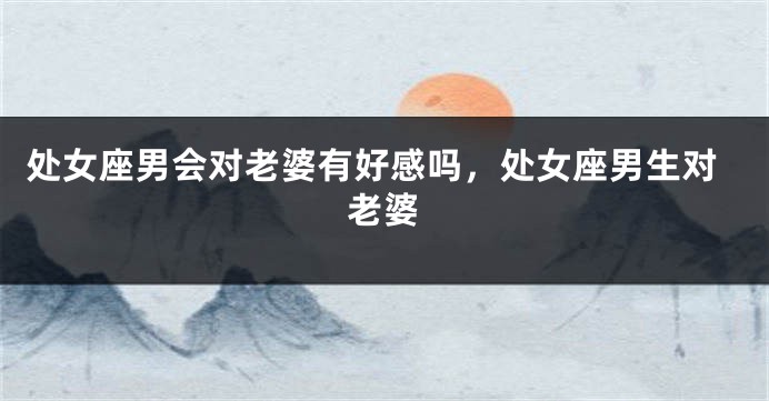 处女座男会对老婆有好感吗,处女座男生对老婆