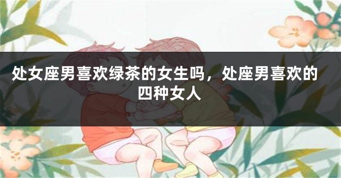 处女座男喜欢绿茶的女生吗，处座男喜欢的四种女人