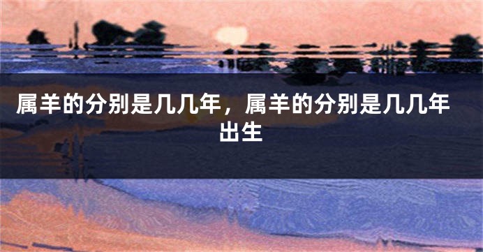 属羊的分别是几几年,属羊的分别是几几年出生