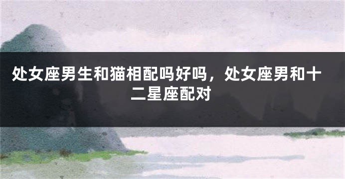 处女座男生和猫相配吗好吗，处女座男和十二星座配对