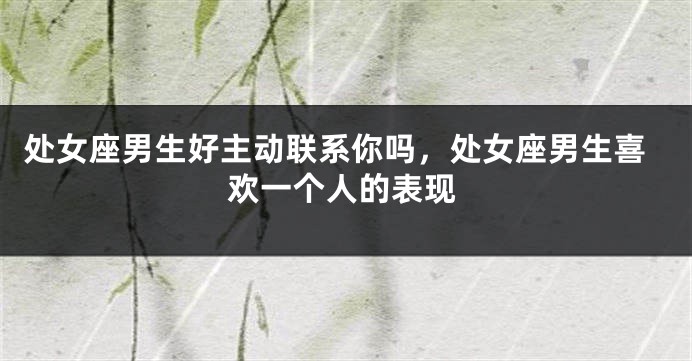 处女座男生好主动联系你吗，处女座男生喜欢一个人的表现