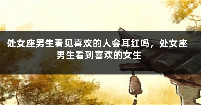 处女座男生看见喜欢的人会耳红吗,处女座男生看到喜欢的女生