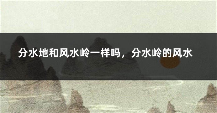分水地和风水岭一样吗,分水岭的风水