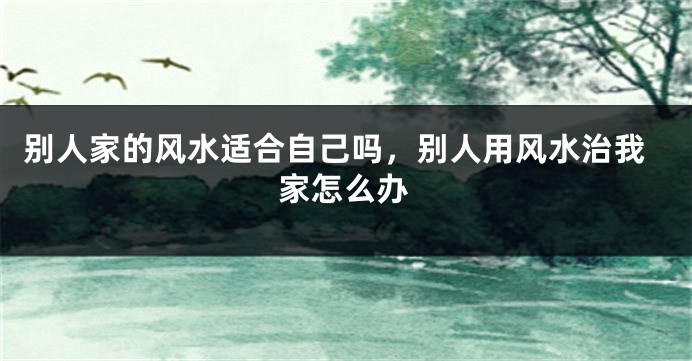 别人家的风水适合自己吗，别人用风水治我家怎么办