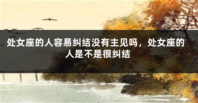 处女座的人容易纠结没有主见吗，处女座的人是不是很纠结