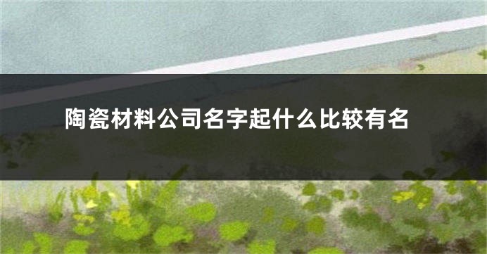 陶瓷材料公司名字起什么比较有名