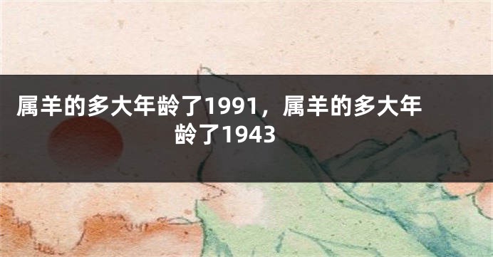 属羊的多大年龄了1991，属羊的多大年龄了1943