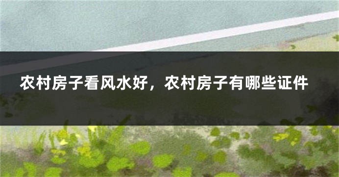 农村房子看风水好，农村房子有哪些证件