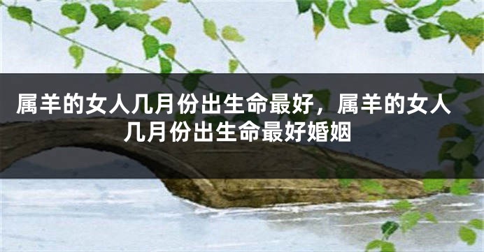 属羊的女人几月份出生命最好，属羊的女人几月份出生命最好婚姻