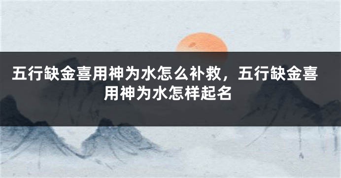 五行缺金喜用神为水怎么补救，五行缺金喜用神为水怎样起名
