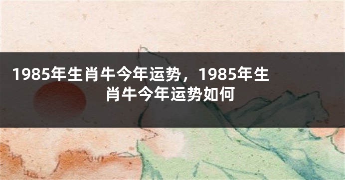1985年生肖牛今年运势，1985年生肖牛今年运势如何