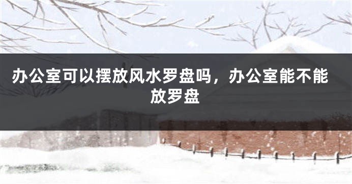 办公室可以摆放风水罗盘吗，办公室能不能放罗盘