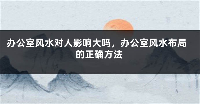 办公室风水对人影响大吗，办公室风水布局的正确方法