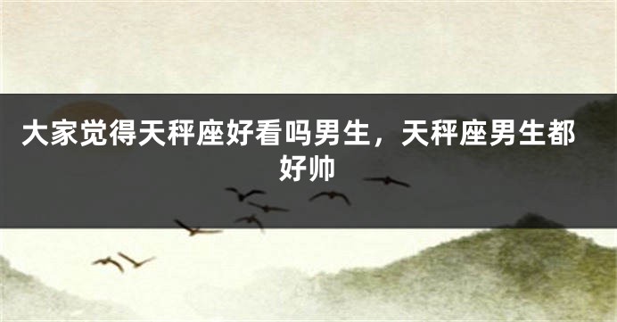 大家觉得天秤座好看吗男生，天秤座男生都好帅