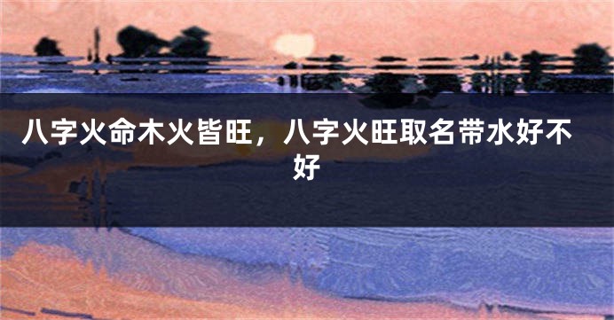 八字火命木火皆旺，八字火旺取名带水好不好
