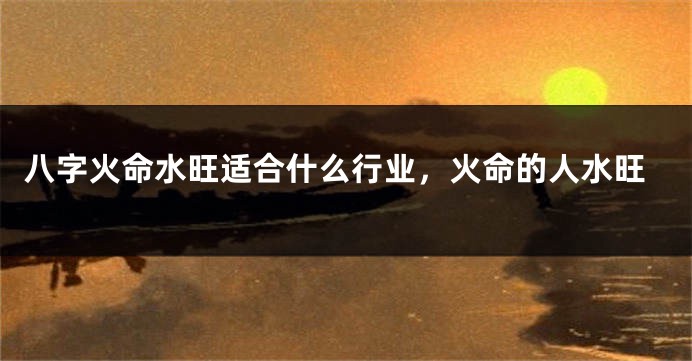 八字火命水旺适合什么行业,火命的人水旺