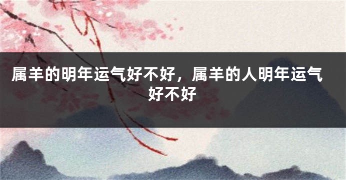 属羊的明年运气好不好,属羊的人明年运气好不好