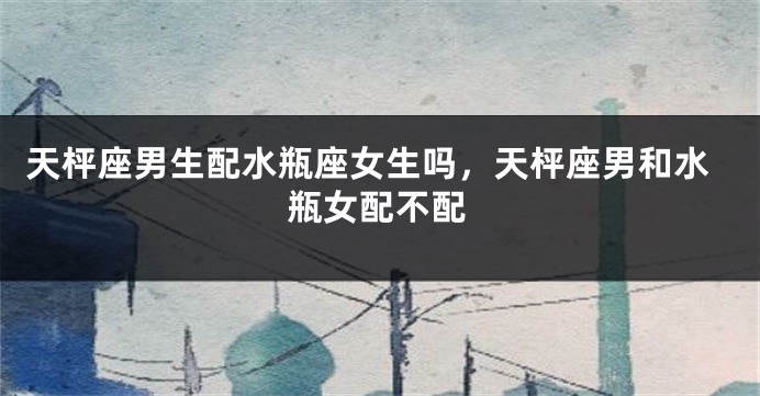 天枰座男生配水瓶座女生吗，天枰座男和水瓶女配不配
