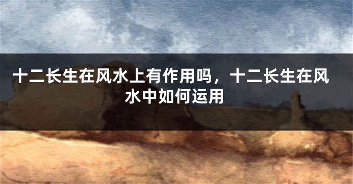 十二长生在风水上有作用吗，十二长生在风水中如何运用
