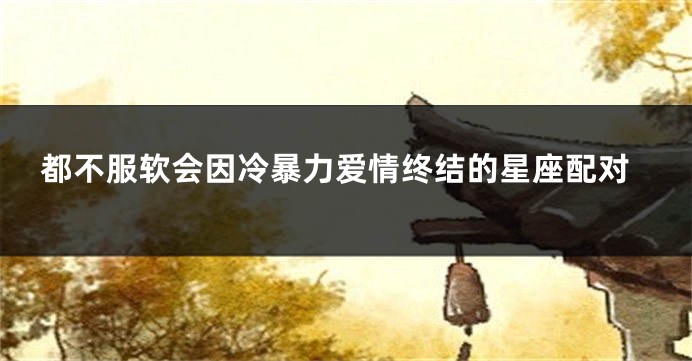 都不服软会因冷暴力爱情终结的星座配对