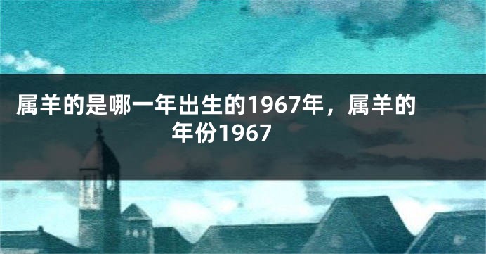 属羊的是哪一年出生的1967年，属羊的年份1967