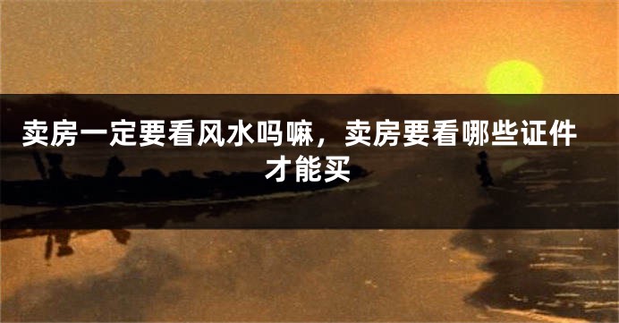 卖房一定要看风水吗嘛，卖房要看哪些证件才能买