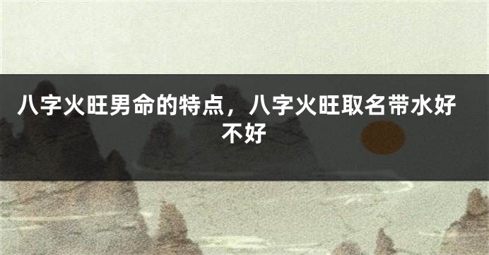 八字火旺男命的特点，八字火旺取名带水好不好