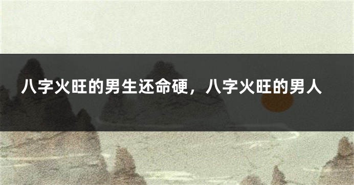八字火旺的男生还命硬，八字火旺的男人
